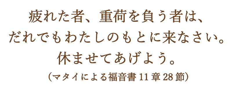 疲れた者、重荷を負う者は、 だれでもわたしのもとに来なさい。 休ませてあげよう。（マタイによる福音書11章28節）